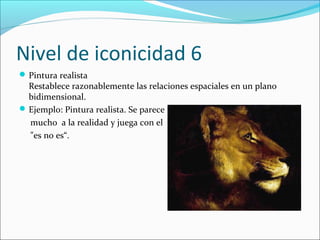 Nivel de iconicidad 6
 Pintura realista
  Restablece razonablemente las relaciones espaciales en un plano
  bidimensional.
 Ejemplo: Pintura realista. Se parece
  mucho a la realidad y juega con el
  "es no es“.
 