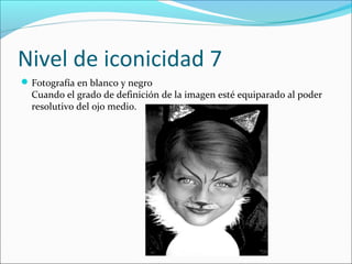Nivel de iconicidad 7
 Fotografía en blanco y negro
  Cuando el grado de definición de la imagen esté equiparado al poder
  resolutivo del ojo medio.
 