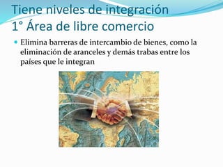 Tiene niveles de integración
1° Área de libre comercio
 Elimina barreras de intercambio de bienes, como la
eliminación de aranceles y demás trabas entre los
países que le integran
 