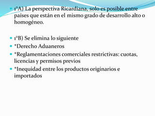  1°A) La perspectiva Ricardiana, solo es posible entre
países que están en el mismo grado de desarrollo alto o
homogéneo.
 1°B) Se elimina lo siguiente
 *Derecho Aduaneros
 *Reglamentaciones comerciales restrictivas: cuotas,
licencias y permisos previos
 *Inequidad entre los productos originarios e
importados
 