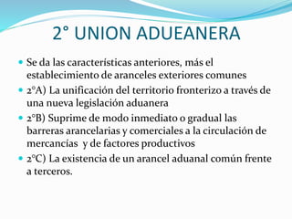 2° UNION ADUEANERA
 Se da las características anteriores, más el
establecimiento de aranceles exteriores comunes
 2°A) La unificación del territorio fronterizo a través de
una nueva legislación aduanera
 2°B) Suprime de modo inmediato o gradual las
barreras arancelarias y comerciales a la circulación de
mercancías y de factores productivos
 2°C) La existencia de un arancel aduanal común frente
a terceros.
 