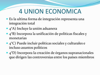 4 UNION ECONOMICA
 Es la ultima forma de integración representa una
integración total
 4°A) Incluye la unión aduanera
 4°B) Incorpora la unificación de políticas fiscales y
monetarias
 4°C) Puede incluir políticas sociales y culturales e
incluso asuntos políticos
 4°D) Incorpora la creación de órganos supranacionales
que dirigen las controversias entre los países miembros
 