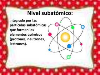 Nivel subatómico:
integrado por las
partículas subatómicas
que forman los
elementos químicos
(protones, neutrones, e
lectrones).
 