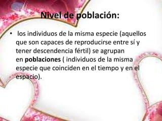 Nivel de población:
• los individuos de la misma especie (aquellos
  que son capaces de reproducirse entre sí y
  tener descendencia fértil) se agrupan
  en poblaciones ( individuos de la misma
  especie que coinciden en el tiempo y en el
  espacio).
 