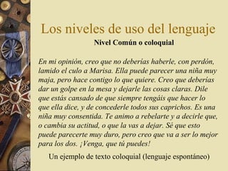 Los niveles de uso del lenguaje
Nivel Común o coloquial
En mi opinión, creo que no deberías haberle, con perdón,
lamido el culo a Marisa. Ella puede parecer una niña muy
maja, pero hace contigo lo que quiere. Creo que deberías
dar un golpe en la mesa y dejarle las cosas claras. Dile
que estás cansado de que siempre tengáis que hacer lo
que ella dice, y de concederle todos sus caprichos. Es una
niña muy consentida. Te animo a rebelarte y a decirle que,
o cambia su actitud, o que la vas a dejar. Sé que esto
puede parecerte muy duro, pero creo que va a ser lo mejor
para los dos. ¡Venga, que tú puedes!
Un ejemplo de texto coloquial (lenguaje espontáneo)

 