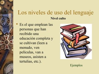 Los niveles de uso del lenguaje
Nivel culto

 Es el que emplean las
personas que han
recibido una
educación completa y
se cultivan (leen a
menudo, ven
películas, van a
museos, asisten a
tertulias, etc.).

Ejemplos

 