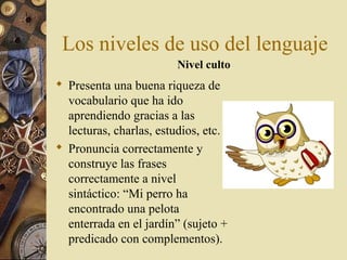Los niveles de uso del lenguaje
Nivel culto

 Presenta una buena riqueza de
vocabulario que ha ido
aprendiendo gracias a las
lecturas, charlas, estudios, etc.
 Pronuncia correctamente y
construye las frases
correctamente a nivel
sintáctico: “Mi perro ha
encontrado una pelota
enterrada en el jardín” (sujeto +
predicado con complementos).

 