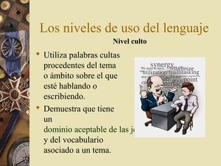 Los niveles de uso del lenguaje
Nivel culto

 Utiliza palabras cultas
procedentes del tema
o ámbito sobre el que
esté hablando o
escribiendo.
 Demuestra que tiene
un
dominio aceptable de las jergas
y del vocabulario
asociado a un tema.

 
