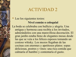 ACTIVIDAD 2
 Lee los siguientes textos:
Nivel común o coloquial
La boda se celebraba con bullicio y alegría. Una
antigua y hermosa casa recibía a los invitados,
admirándolos con una maravillosa decoración. El
gran jardín estaba lleno de elegantes mesas desde
las que se veía a los felices esposos tomando un
costoso whisky. Los mozos llegaban de las
cocinas con enormes y apetitosos platos: sopas
deliciosas, postres y vinos: una rica comida que
calmaría el hambre y contentaría el gusto.

 