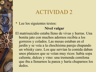 ACTIVIDAD 2
 Lee los siguientes textos:
Nivel vulgar
El matrisuicidio estaba lleno de vivas y hurras. Una
bonita jato con muchos adornos recibía a los
gorreros y colados. Las mesas estaban en el
jardín y se veía a la chochísima pareja chupando
un whisky caro. Los que servían la comida daban
unos platazos que se veían muy ricos: había sopa
caliente, dulces y vino: una tremenda comilona
que iba a llenarnos la panza y haría chuparnos los
dedos.

 