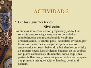ACTIVIDAD 2
 Lee los siguientes textos:
Nivel culto
Las nupcias se celebraban con greguería y júbilo. Una
soberbia casa solariega acogía a los convidados,
asombrándolos con una espléndida y sublime
ornamentación. El amplio pensil se hallaba invadido por
fastuosas mesas, desde las que se apreciaba a los
embelesados esposos, bebiendo y brindando con whisky
de etiqueta negra. Los sirvientes llegaban de las cocinas
con platos ostentosos y abundantes: sopas exquisitas,
postres bellísimos, y vinos añejos, un delicioso banquete
que prometía más que saciar el hambre, deleitar al
paladar.

 