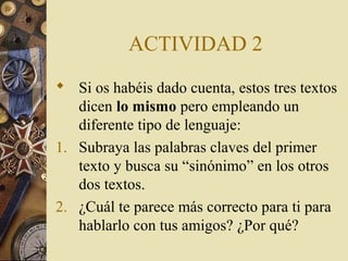 ACTIVIDAD 2
 Si os habéis dado cuenta, estos tres textos
dicen lo mismo pero empleando un
diferente tipo de lenguaje:
1. Subraya las palabras claves del primer
texto y busca su “sinónimo” en los otros
dos textos.
2. ¿Cuál te parece más correcto para ti para
hablarlo con tus amigos? ¿Por qué?

 