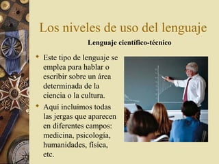 Los niveles de uso del lenguaje
Lenguaje científico-técnico

 Este tipo de lenguaje se
emplea para hablar o
escribir sobre un área
determinada de la
ciencia o la cultura.
 Aquí incluimos todas
las jergas que aparecen
en diferentes campos:
medicina, psicología,
humanidades, física,
etc.

 