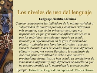 Los niveles de uso del lenguaje
Lenguaje científico-técnico
Cuando comparamos los individuos de la misma variedad o
subvariedad de nuestras plantas y animales cultivados
más antiguos, una de las primeras cosas que nos
impresionan es que generalmente difieren más entre sí
que los individuos de cualquier especie en estado
natural; y si reflexionamos en la gran diversidad de
plantas y animales que han sido cultivados y que han
variado durante todas las edades bajo los más diferentes
climas y tratos, nos vemos llevados a la conclusión de
que esta gran variabilidad se debe a que nuestras
producciones domésticas se han criado en condiciones de
vida menos uniformes y algo diferentes de aquellas a que
ha estado sometida en la naturaleza la especie madre.
Ejemplo: Extracto del Origen de las especies de Charles Darwin

 