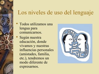 Los niveles de uso del lenguaje
 Todos utilizamos una
lengua para
comunicarnos.
 Según nuestra
educación, donde
vivamos y nuestras
influencias personales
(amistades, familia,
etc.), tendremos un
modo diferente de
expresarnos.

 