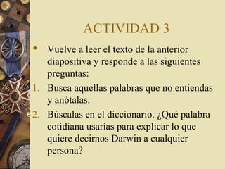 ACTIVIDAD 3
 Vuelve a leer el texto de la anterior
diapositiva y responde a las siguientes
preguntas:
1. Busca aquellas palabras que no entiendas
y anótalas.
2. Búscalas en el diccionario. ¿Qué palabra
cotidiana usarías para explicar lo que
quiere decirnos Darwin a cualquier
persona?

 