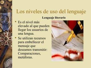 Los niveles de uso del lenguaje
Lenguaje literario

 Es el nivel más
elevado al que pueden
llegar los usuarios de
una lengua.
 Se utilizan recursos
para embellecer el
mensaje que
deseamos transmitir:
Comparaciones,
metáforas.

 