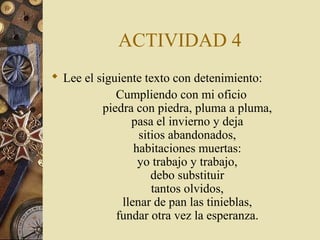 ACTIVIDAD 4
 Lee el siguiente texto con detenimiento:
Cumpliendo con mi oficio
piedra con piedra, pluma a pluma,
pasa el invierno y deja
sitios abandonados,
habitaciones muertas:
yo trabajo y trabajo,
debo substituir
tantos olvidos,
llenar de pan las tinieblas,
fundar otra vez la esperanza.

 