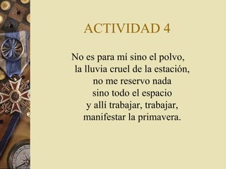 ACTIVIDAD 4
No es para mí sino el polvo,
la lluvia cruel de la estación,
no me reservo nada
sino todo el espacio
y allí trabajar, trabajar,
manifestar la primavera.

 