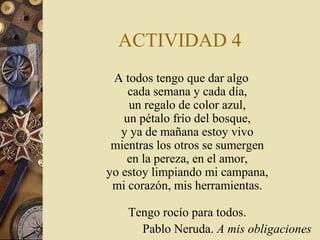 ACTIVIDAD 4
A todos tengo que dar algo
cada semana y cada día,
un regalo de color azul,
un pétalo frío del bosque,
y ya de mañana estoy vivo
mientras los otros se sumergen
en la pereza, en el amor,
yo estoy limpiando mi campana,
mi corazón, mis herramientas.
Tengo rocío para todos.
Pablo Neruda. A mis obligaciones

 