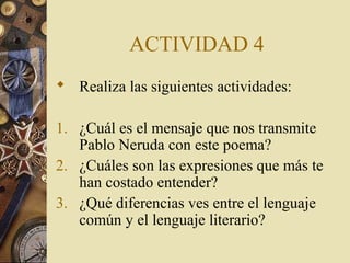ACTIVIDAD 4
 Realiza las siguientes actividades:
1. ¿Cuál es el mensaje que nos transmite
Pablo Neruda con este poema?
2. ¿Cuáles son las expresiones que más te
han costado entender?
3. ¿Qué diferencias ves entre el lenguaje
común y el lenguaje literario?

 