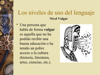 Los niveles de uso del lenguaje
Nivel Vulgar

 Una persona que
habla de forma vulgar
es aquella que no ha
podido recibir una
buena educación o ha
tenido un pobre
acceso a la cultura
(historia, literatura,
artes, ciencias, etc.).

 