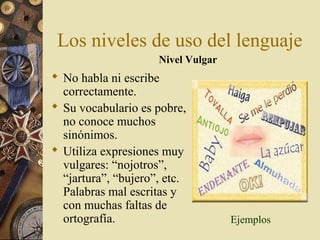 Los niveles de uso del lenguaje
Nivel Vulgar

 No habla ni escribe
correctamente.
 Su vocabulario es pobre,
no conoce muchos
sinónimos.
 Utiliza expresiones muy
vulgares: “nojotros”,
“jartura”, “bujero”, etc.
Palabras mal escritas y
con muchas faltas de
ortografía.

Ejemplos

 