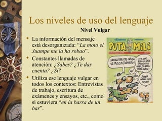 Los niveles de uso del lenguaje
Nivel Vulgar

 La información del mensaje
está desorganizada: “La moto el
Juampe me la ha robao”.
 Constantes llamadas de
atención: ¿Sabes? ¿Te das
cuenta? ¿Sí?
 Utiliza ese lenguaje vulgar en
todos los contextos: Entrevistas
de trabajo, escritura de
exámenes y ensayos, etc., como
si estuviera “en la barra de un
bar”.

 