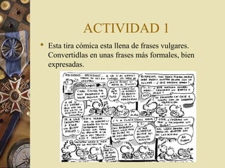 ACTIVIDAD 1
 Esta tira cómica esta llena de frases vulgares.
Convertidlas en unas frases más formales, bien
expresadas.

 