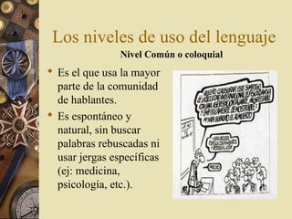 Los niveles de uso del lenguaje
Nivel Común o coloquial

 Es el que usa la mayor
parte de la comunidad
de hablantes.
 Es espontáneo y
natural, sin buscar
palabras rebuscadas ni
usar jergas específicas
(ej: medicina,
psicología, etc.).

 