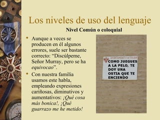 Los niveles de uso del lenguaje
Nivel Común o coloquial
 Aunque a veces se
producen en él algunos
errores, suele ser bastante
correcto: “Discúlpeme,
Señor Murray, pero se ha
equivocao”.
 Con nuestra familia
usamos este habla,
empleando expresiones
cariñosas, diminutivos y
aumentativos: ¡Qué cosa
más bonica!, ¡Qué
guarrazo me he metido!

 