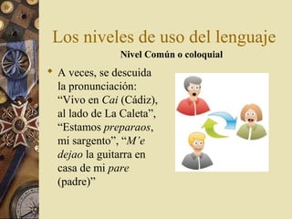Los niveles de uso del lenguaje
Nivel Común o coloquial

 A veces, se descuida
la pronunciación:
“Vivo en Cai (Cádiz),
al lado de La Caleta”,
“Estamos preparaos,
mi sargento”, “M’e
dejao la guitarra en
casa de mi pare
(padre)”

 