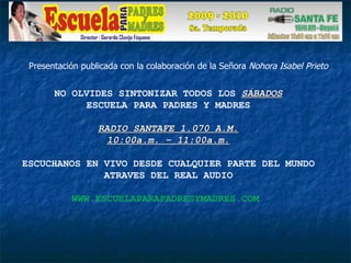 NO OLVIDES SINTONIZAR TODOS LOS  SÁBADOS ESCUELA PARA PADRES Y MADRES RADIO SANTAFE 1.070 A.M. 10:00a.m. – 11:00a.m. ESCUCHANOS EN VIVO DESDE CUALQUIER PARTE DEL MUNDO ATRAVES DEL REAL AUDIO WWW.ESCUELAPARAPADRESYMADRES.COM  Presentación publicada con la colaboración de la Señora  Nohora Isabel Prieto 