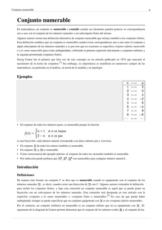 Conjunto numerable 6
Conjunto numerable
En matemáticas, un conjunto es numerable o contable cuando sus elementos pueden ponerse en correspondencia
uno a uno con el conjunto de los números naturales o un subconjunto finito del mismo.
Algunos autores toman una definición alternativa de conjunto numerable que incluye también a los conjuntos finitos.
Esta definición establece que un conjunto es numerable cuando existe correspondencia uno a uno entre el conjunto y
algún subconjunto de los números naturales y es por esto que en ocasiones se especifica conjunto infinito numerable
o a lo sumo numerable para evitar ambigüedades, refiriendo la primera expresión únicamente a conjuntos infinitos y
la segunda permitiendo conjuntos finitos.
Georg Cantor fue el primero que hizo uso de este concepto en un artículo publicado en 1874 que marcaría el
nacimiento de la teoría de conjuntos.
[1]
Sin embargo, su importancia se manifiesta en numerosos campos de las
matemáticas, en particular en el análisis, en teoría de la medida y en topología.
Ejemplos
• El conjunto de todos los números pares, es numerable porque la función:
es una biyección: cada número natural corresponde a un único número par y viceversa.
• El conjunto de todos los enteros también es numerable.
• El conjunto es numerable.
•• Como consecuencia del ejemplo anterior, el conjunto de todos los racionales también es numerable.
• Por inducción puede probarse que son numerables para cualquier número natural k.
Introducción
Definiciones
De manera más formal, un conjunto C se dice que es numerable cuando es equipotente con el conjunto de los
números naturales , es decir, cuando existe una biyección de con C. Algunos autores extienden la definición
para incluir los conjuntos finitos, y bajo esta extensión un conjunto numerable es aquel que se puede poner en
biyección con un subconjunto de los números naturales. Esta extensión será designada en este artículo con la
expresión «conjunto a lo sumo numerable» o «conjunto finito o numerable».
[2]
En caso de que pueda haber
ambigüedad, siempre se puede especificar que un conjunto equipotente con es un «conjunto infinito numerable».
Por el contrario, un conjunto (infinito) no numerable es un conjunto infinito que no es equipotente con . El
argumento de la diagonal de Cantor permite demostrar que el conjunto de los números reales y el conjunto de las
 