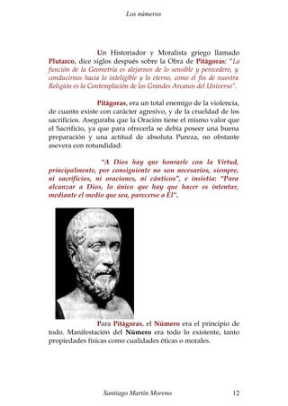 Los números
Un Historiador y Moralista griego llamado
Plutarco, dice siglos después sobre la Obra de Pitágoras: “La
función de la Geometría es alejarnos de lo sensible y perecedero, y
conducirnos hacia lo inteligible y lo eterno, como el fin de nuestra
Religión es la Contemplación de los Grandes Arcanos del Universo”.
Pitágoras, era un total enemigo de la violencia,
de cuanto existe con carácter agresivo, y de la crueldad de los
sacrificios. Aseguraba que la Oración tiene el mismo valor que
el Sacrificio, ya que para ofrecerla se debía poseer una buena
preparación y una actitud de absoluta Pureza, no obstante
asevera con rotundidad:
“A Dios hay que honrarle con la Virtud,
principalmente, por consiguiente no son necesarios, siempre,
ni sacrificios, ni oraciones, ni cánticos”, e insistía: “Para
alcanzar a Dios, lo único que hay que hacer es intentar,
mediante el medio que sea, parecerse a Él”.
Para Pitágoras, el Número era el principio de
todo. Manifestación del Número era todo lo existente, tanto
propiedades físicas como cualidades éticas o morales.
Santiago Martín Moreno 12
 