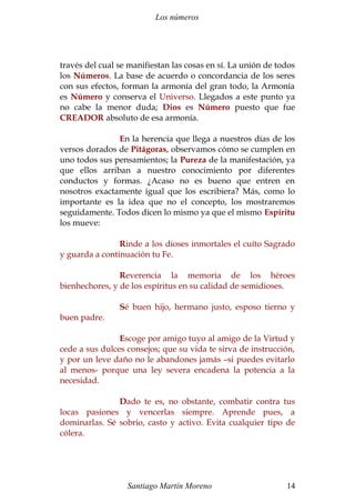 Los números
través del cual se manifiestan las cosas en sí. La unión de todos
los Números. La base de acuerdo o concordancia de los seres
con sus efectos, forman la armonía del gran todo, la Armonía
es Número y conserva el Universo. Llegados a este punto ya
no cabe la menor duda; Dios es Número puesto que fue
CREADOR absoluto de esa armonía.
En la herencia que llega a nuestros días de los
versos dorados de Pitágoras, observamos cómo se cumplen en
uno todos sus pensamientos; la Pureza de la manifestación, ya
que ellos arriban a nuestro conocimiento por diferentes
conductos y formas. ¿Acaso no es bueno que entren en
nosotros exactamente igual que los escribiera? Más, como lo
importante es la idea que no el concepto, los mostraremos
seguidamente. Todos dicen lo mismo ya que el mismo Espíritu
los mueve:
Rinde a los dioses inmortales el cuíto Sagrado
y guarda a continuación tu Fe.
Reverencia la memoria de los héroes
bienhechores, y de los espíritus en su calidad de semidioses.
Sé buen hijo, hermano justo, esposo tierno y
buen padre.
Escoge por amigo tuyo al amigo de la Virtud y
cede a sus dulces consejos; que su vida te sirva de instrucción,
y por un leve daño no le abandones jamás –si puedes evitarlo
al menos- porque una ley severa encadena la potencia a la
necesidad.
Dado te es, no obstante, combatir contra tus
locas pasiones y vencerlas siempre. Aprende pues, a
dominarlas. Sé sobrio, casto y activo. Evita cualquier tipo de
cólera.
Santiago Martín Moreno 14
 