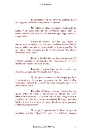 Los números
Ni en público, ni en secreto te permitas hacer
mal alguno, y sobre todo respétate a ti mismo.
No hables, ni obres sin haber reflexionado. Sé
justo, y en cada una de tus decisiones prevé bien las
consecuencias más lejanas y así no tener que llegar nunca a
arrepentirte.
Contra la “suerte” que por Ley Divina te
tocare, no te revuelvas por muy dura que la encuentres. Debes,
con seriedad, soportarla, mejorándola en todo lo posible. De
los males más grandes, no lo olvides nunca, los dioses
preservan a los sabios.
Como la Verdad, el error tiene sus amantes. El
Filósofo aprueba o desaprueba con Prudencia. Si el error
triunfa, el Filósofo se aleja y espera.
Escucha y graba bien en tu corazón mis
palabras, y cierra a la prevención ojos y oídos.
No te dejes arrastrar sin reflexión por palabras
y actos ajenos. Piensa por tu propia cuenta. Habla y obra
solamente cuando tu corazón te haya indicado cual es el
partido más sabio.
Consulta, delibera y escoge libremente, que
quien antes de obrar a reflexionar se obliga, los actos
irrazonables se evita. Lo que en verdad hace desgraciado al
Hombre, es el hablar y obrar sin medida. Deja que los locos
hablen y obren sin meta ni causa. Tú debes en el presente
contemplar el porvenir.
No tengas la pretensión de hacer lo que en
realidad ignoras. Aprovecha por el contrario, cuantas
Santiago Martín Moreno 15
 