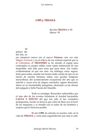 Los números
1.993 y TRIANA
Revista TRIANA nº 45
Marzo ´93
El
primer día
del año, en
ese amanecer nuevo con el nuevo Número, una vez más
Mágico Terrenal, y en el relieve de esa ventana especial que es
el Calendario, el TRIANERO se ha mirado al espejo para
contemplar su propio reflejo como sujeto testimonial de una
despedida, más feliz para unos que para otros –los cuales,
evidentemente sé que son más- sin embargo, estoy seguro,
triste para todos, cuando nos hemos dado cuenta de que en un
rincón de nuestra hermosa retina, aun quedan imágenes
maravillosas del acontecimiento excepcional del año que se
marchó y cuyos ecos de alegres carruseles, siguen danzando,
ahora en su irremediable peregrinar, alcanzada ya las alturas
del espigado y bello Puente del Alamillo.
Todo es nostalgia. Recuerdos imborrables que
el más alto de los eventos brindaron al Arrabal haciéndolo
CAUSA Y EFECTO del que tan sólo él fue verdadero
protagonista, siendo su tierra la que vibró de lleno con el furor
de las máquinas y se inundó con el sudor de los hombres y
mujeres que lo hicieron posible.
El año 1.993, ha entrado en nuestra vida, en la
vida de TRIANA, y viene para engrandecerla aun más si cabe.
Santiago Martín Moreno 19
 