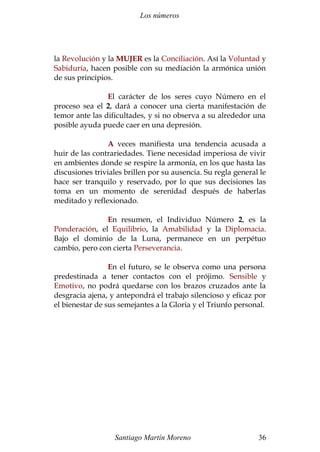 Los números
la Revolución y la MUJER es la Conciliación. Así la Voluntad y
Sabiduría, hacen posible con su mediación la armónica unión
de sus principios.
El carácter de los seres cuyo Número en el
proceso sea el 2, dará a conocer una cierta manifestación de
temor ante las dificultades, y si no observa a su alrededor una
posible ayuda puede caer en una depresión.
A veces manifiesta una tendencia acusada a
huir de las contrariedades. Tiene necesidad imperiosa de vivir
en ambientes donde se respire la armonía, en los que hasta las
discusiones triviales brillen por su ausencia. Su regla general le
hace ser tranquilo y reservado, por lo que sus decisiones las
toma en un momento de serenidad después de haberlas
meditado y reflexionado.
En resumen, el Individuo Número 2, es la
Ponderación, el Equilibrio, la Amabilidad y la Diplomacia.
Bajo el dominio de la Luna, permanece en un perpétuo
cambio, pero con cierta Perseverancia.
En el futuro, se le observa como una persona
predestinada a tener contactos con el prójimo. Sensible y
Emotivo, no podrá quedarse con los brazos cruzados ante la
desgracia ajena, y antepondrá el trabajo silencioso y eficaz por
el bienestar de sus semejantes a la Gloria y el Triunfo personal.
Santiago Martín Moreno 36
 