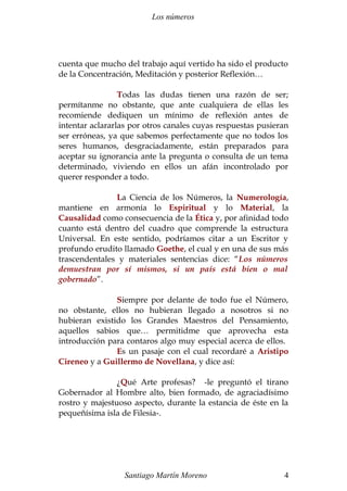 Los números
cuenta que mucho del trabajo aquí vertido ha sido el producto
de la Concentración, Meditación y posterior Reflexión…
Todas las dudas tienen una razón de ser;
permítanme no obstante, que ante cualquiera de ellas les
recomiende dediquen un mínimo de reflexión antes de
intentar aclararlas por otros canales cuyas respuestas pusieran
ser erróneas, ya que sabemos perfectamente que no todos los
seres humanos, desgraciadamente, están preparados para
aceptar su ignorancia ante la pregunta o consulta de un tema
determinado, viviendo en ellos un afán incontrolado por
querer responder a todo.
La Ciencia de los Números, la Numerología,
mantiene en armonía lo Espiritual y lo Material, la
Causalidad como consecuencia de la Ética y, por afinidad todo
cuanto está dentro del cuadro que comprende la estructura
Universal. En este sentido, podríamos citar a un Escritor y
profundo erudito llamado Goethe, el cual y en una de sus más
trascendentales y materiales sentencias dice: “Los números
demuestran por sí mismos, si un país está bien o mal
gobernado”.
Siempre por delante de todo fue el Número,
no obstante, ellos no hubieran llegado a nosotros si no
hubieran existido los Grandes Maestros del Pensamiento,
aquellos sabios que… permitidme que aprovecha esta
introducción para contaros algo muy especial acerca de ellos.
Es un pasaje con el cual recordaré a Aristipo
Cireneo y a Guillermo de Novellana, y dice así:
¿Qué Arte profesas? -le preguntó el tirano
Gobernador al Hombre alto, bien formado, de agraciadísimo
rostro y majestuoso aspecto, durante la estancia de éste en la
pequeñísima isla de Filesia-.
Santiago Martín Moreno 4
 