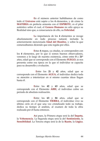 Los números
En el número anterior hablábamos de como
todo el Universo está sujeto a los 4 elementos, y de cómo la
MATERIA en perfecta armonía con el ESPIRITU, es el pilar
auténtico sobre el cual, el Genero Humano no sólo apoya su
Realidad sino que, a consecuencia de ello, su Felicidad.
La importancia de los 4 elementos se recoge
absolutamente en todo proceso natural, incluida la
anteriormente mencionada Edad del Hombre, y sobre la que
comenzábamos diciendo que esta regida por ellos.
Estas 4 etapas, ya citadas, se corresponden con
los 4 elementos, por lo que si somos buenos observadores,
veremos a lo largo de nuestra existencia, cómo entre 0 y 21*
años, edad que se corresponde con el Elemento FUEGO, se nos
presenta como esa época en la que el individuo se capacita
para su desarrollo y evolución.
Entre los 21 y 42 años, edad que se
corresponde con el Elemento AGUA, el individuo dedica toda
su atención a interiorizar en sí mismo cuantas ideas llegan
hasta él.
Entre los 42 y 63 años, edad que se
corresponde con el Elemento AIRE, el individuo cubre un
periodo de absoluta realización.
Entre los 63 y 84 años, edad que se
corresponde con el Elemento TIERRA, el individuo vive su
último ciclo en el que una vez cristalizado todo su trabajo,
dedica su tiempo al análisis, al examen de toda la obra
realizada por él hasta entonces.
Así pues, la Primera etapa será la del Ímpetu,
la Vehemencia. La Segunda etapa será la del Sentimiento, la
Sensibilidad. La Tercera etapa será la de la Razón, la Lógica.
Santiago Martín Moreno 44
 