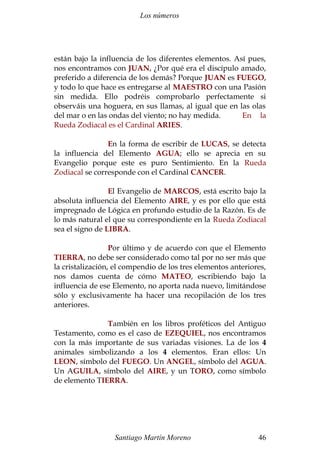 Los números
están bajo la influencia de los diferentes elementos. Así pues,
nos encontramos con JUAN, ¿Por qué era el discípulo amado,
preferido a diferencia de los demás? Porque JUAN es FUEGO,
y todo lo que hace es entregarse al MAESTRO con una Pasión
sin medida. Ello podréis comprobarlo perfectamente si
observáis una hoguera, en sus llamas, al igual que en las olas
del mar o en las ondas del viento; no hay medida. En la
Rueda Zodiacal es el Cardinal ARIES.
En la forma de escribir de LUCAS, se detecta
la influencia del Elemento AGUA; ello se aprecia en su
Evangelio porque este es puro Sentimiento. En la Rueda
Zodiacal se corresponde con el Cardinal CANCER.
El Evangelio de MARCOS, está escrito bajo la
absoluta influencia del Elemento AIRE, y es por ello que está
impregnado de Lógica en profundo estudio de la Razón. Es de
lo más natural el que su correspondiente en la Rueda Zodiacal
sea el signo de LIBRA.
Por último y de acuerdo con que el Elemento
TIERRA, no debe ser considerado como tal por no ser más que
la cristalización, el compendio de los tres elementos anteriores,
nos damos cuenta de cómo MATEO, escribiendo bajo la
influencia de ese Elemento, no aporta nada nuevo, limitándose
sólo y exclusivamente ha hacer una recopilación de los tres
anteriores.
También en los libros proféticos del Antiguo
Testamento, como es el caso de EZEQUIEL, nos encontramos
con la más importante de sus variadas visiones. La de los 4
animales simbolizando a los 4 elementos. Eran ellos: Un
LEON, símbolo del FUEGO. Un ANGEL, símbolo del AGUA.
Un AGUILA, símbolo del AIRE, y un TORO, como símbolo
de elemento TIERRA.
Santiago Martín Moreno 46
 