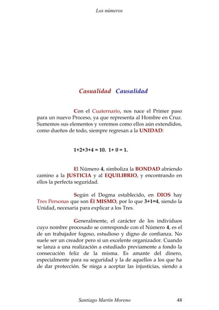 Los números
Casualidad Causalidad
Con el Cuaternario, nos nace el Primer paso
para un nuevo Proceso, ya que representa al Hombre en Cruz.
Sumemos sus elementos y veremos como ellos aún extendidos,
como dueños de todo, siempre regresan a la UNIDAD:
1+2+3+4 = 10. 1+ 0 = 1.
El Número 4, simboliza la BONDAD abriendo
camino a la JUSTICIA y al EQUILIBRIO, y encontrando en
ellos la perfecta seguridad.
Según el Dogma establecido, en DIOS hay
Tres Personas que son Él MISMO, por lo que 3+1=4, siendo la
Unidad, necesaria para explicar a los Tres.
Generalmente, el carácter de los individuos
cuyo nombre procesado se corresponde con el Número 4, es el
de un trabajador fogoso, estudioso y digno de confianza. No
suele ser un creador pero sí un excelente organizador. Cuando
se lanza a una realización a estudiado previamente a fondo la
consecución feliz de la misma. Es amante del dinero,
especialmente para su seguridad y la de aquellos a los que ha
de dar protección. Se niega a aceptar las injusticias, siendo a
Santiago Martín Moreno 48
 
