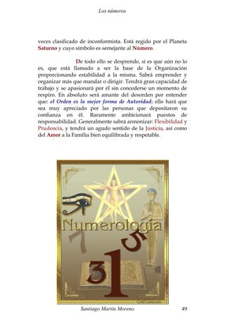 Los números
veces clasificado de inconformista. Está regido por el Planeta
Saturno y cuyo símbolo es semejante al Número.
De todo ello se desprende, si es que aún no lo
es, que está llamado a ser la base de la Organización
proporcionando estabilidad a la misma. Sabrá emprender y
organizar más que mandar o dirigir. Tendrá gran capacidad de
trabajo y se apasionará por él sin concederse un momento de
respiro. En absoluto será amante del desorden por entender
que: el Orden es la mejor forma de Autoridad; ello hará que
sea muy apreciado por las personas que depositaron su
confianza en él. Raramente ambicionará puestos de
responsabilidad. Generalmente sabrá armonizar: Flexibilidad y
Prudencia, y tendrá un agudo sentido de la Justicia, así como
del Amor a la Familia bien equilibrada y respetable.
Santiago Martín Moreno 49
 