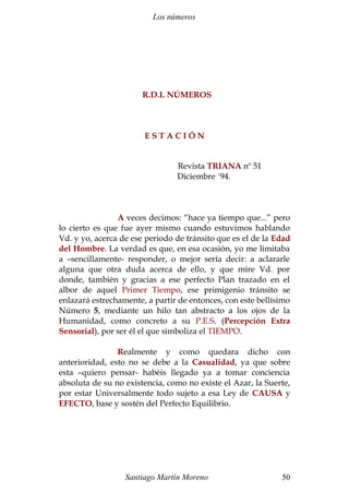 Los números
R.D.I. NÚMEROS
E S T A C I Ó N
Revista TRIANA nº 51
Diciembre ´94.
A veces decimos: “hace ya tiempo que...” pero
lo cierto es que fue ayer mismo cuando estuvimos hablando
Vd. y yo, acerca de ese periodo de tránsito que es el de la Edad
del Hombre. La verdad es que, en esa ocasión, yo me limitaba
a –sencillamente- responder, o mejor sería decir: a aclararle
alguna que otra duda acerca de ello, y que mire Vd. por
donde, también y gracias a ese perfecto Plan trazado en el
albor de aquel Primer Tiempo, ese primigenio tránsito se
enlazará estrechamente, a partir de entonces, con este bellísimo
Número 5, mediante un hilo tan abstracto a los ojos de la
Humanidad, como concreto a su P.E.S. (Percepción Extra
Sensorial), por ser él el que simboliza el TIEMPO.
Realmente y como quedara dicho con
anterioridad, esto no se debe a la Casualidad, ya que sobre
esta –quiero pensar- habéis llegado ya a tomar conciencia
absoluta de su no existencia, como no existe el Azar, la Suerte,
por estar Universalmente todo sujeto a esa Ley de CAUSA y
EFECTO, base y sostén del Perfecto Equilibrio.
Santiago Martín Moreno 50
 