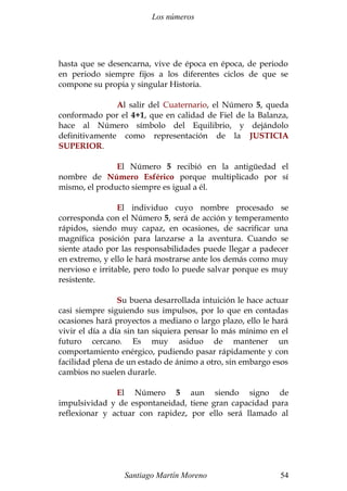Los números
hasta que se desencarna, vive de época en época, de periodo
en periodo siempre fijos a los diferentes ciclos de que se
compone su propia y singular Historia.
Al salir del Cuaternario, el Número 5, queda
conformado por el 4+1, que en calidad de Fiel de la Balanza,
hace al Número símbolo del Equilibrio, y dejándolo
definitivamente como representación de la JUSTICIA
SUPERIOR.
El Número 5 recibió en la antigüedad el
nombre de Número Esférico porque multiplicado por sí
mismo, el producto siempre es igual a él.
El individuo cuyo nombre procesado se
corresponda con el Número 5, será de acción y temperamento
rápidos, siendo muy capaz, en ocasiones, de sacrificar una
magnífica posición para lanzarse a la aventura. Cuando se
siente atado por las responsabilidades puede llegar a padecer
en extremo, y ello le hará mostrarse ante los demás como muy
nervioso e irritable, pero todo lo puede salvar porque es muy
resistente.
Su buena desarrollada intuición le hace actuar
casi siempre siguiendo sus impulsos, por lo que en contadas
ocasiones hará proyectos a mediano o largo plazo, ello le hará
vivir el día a día sin tan siquiera pensar lo más mínimo en el
futuro cercano. Es muy asiduo de mantener un
comportamiento enérgico, pudiendo pasar rápidamente y con
facilidad plena de un estado de ánimo a otro, sin embargo esos
cambios no suelen durarle.
El Número 5 aun siendo signo de
impulsividad y de espontaneidad, tiene gran capacidad para
reflexionar y actuar con rapidez, por ello será llamado al
Santiago Martín Moreno 54
 