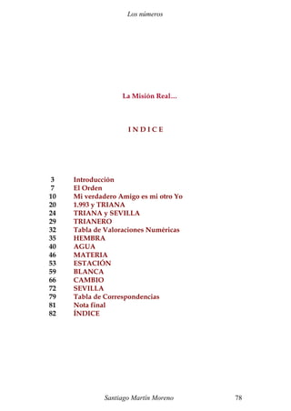 Los números
La Misión Real…
I N D I C E
3 Introducción
7 El Orden
10 Mi verdadero Amigo es mi otro Yo
20 1.993 y TRIANA
24 TRIANA y SEVILLA
29 TRIANERO
32 Tabla de Valoraciones Numéricas
35 HEMBRA
40 AGUA
46 MATERIA
53 ESTACIÓN
59 BLANCA
66 CAMBIO
72 SEVILLA
79 Tabla de Correspondencias
81 Nota final
82 ÍNDICE
Santiago Martín Moreno 78
 