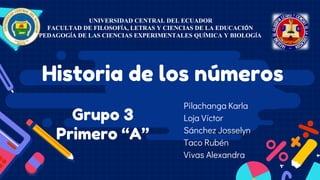 Grupo 3
Primero “A”
Pilachanga Karla
Loja Víctor
Sánchez Josselyn
Taco Rubén
Vivas Alexandra
UNIVERSIDAD CENTRAL DEL ECUADOR
FACULTAD DE FILOSOFÍA, LETRAS Y CIENCIAS DE LA EDUCACIÓN
PEDAGOGÍA DE LAS CIENCIAS EXPERIMENTALES QUÍMICA Y BIOLOGÍA
Historia de los números
 