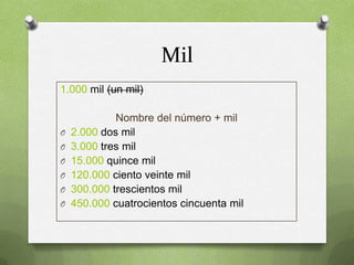 Mil
1.000 mil (un mil)

O
O
O
O
O
O

Nombre del número + mil
2.000 dos mil
3.000 tres mil
15.000 quince mil
120.000 ciento veinte mil
300.000 trescientos mil
450.000 cuatrocientos cincuenta mil

 