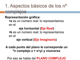 1. Aspectos básicos de los nº
complejos
Representación gráfica:
  a es un número real: lo representamos
  en el
          eje horizontal (Eje Real)
  b es un número real: lo representamos
  en el
        eje vertical (Eje Imaginario)

A cada punto del plano le corresponde un
    ºn complejo z = x+yi y viceversa

 Por eso se habla del PLANO COMPLEJO
 